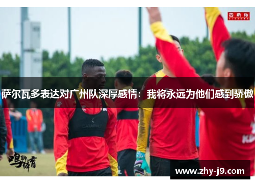 萨尔瓦多表达对广州队深厚感情:我将永远为他们感到骄傲 萨尔瓦多表达对广州队深厚感情:我将永远为他们感到骄傲
