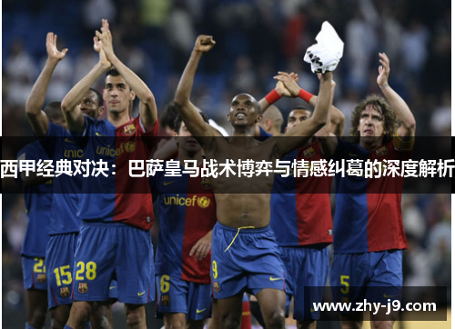 西甲经典对决:巴萨皇马战术博弈与情感纠葛的深度解析 西甲经典对决:巴萨皇马战术博弈与情感纠葛的深度解析