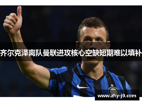 齐尔克泽离队曼联进攻核心空缺短期难以填补 齐尔克泽离队曼联进攻核心空缺短期难以填补