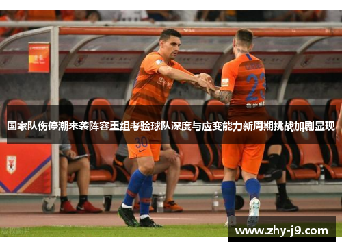 国家队伤停潮来袭阵容重组考验球队深度与应变能力新周期挑战加剧显现 国家队伤停潮来袭阵容重组考验球队深度与应变能力新周期挑战加剧显现