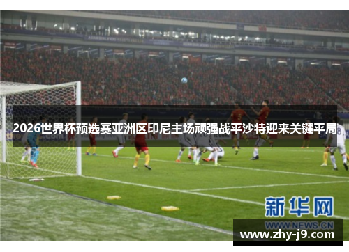 2026世界杯预选赛亚洲区印尼主场顽强战平沙特迎来关键平局