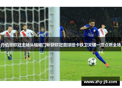 丹伯恩欧冠主场头槌破门斩获欧冠首球纽卡铁卫关键一顶点燃全场