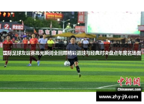 国际足球友谊赛高光瞬间全回顾精彩进球与经典对决盘点年度名场面