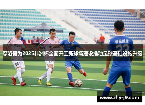 摩洛哥为2025非洲杯全面开工新球场建设推动足球基础设施升级